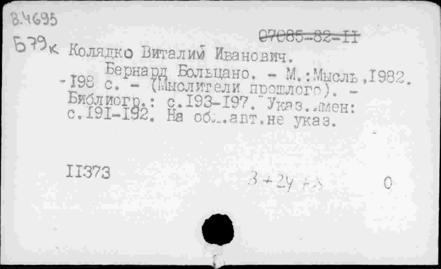 ﻿г у*	,	№000-82-11
° < Колядко Виталий Иванович.
_тро |еРнаРД Больцано. - М.: Мысль ,1982 с. - (Мыслители прошлого) -
е К?2тИ0?&: 8'19?197 •'Укя 3 • -®ён: на об...авт.не указ.
11373